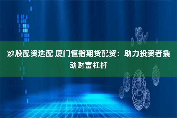 炒股配资选配 厦门恒指期货配资：助力投资者撬动财富杠杆