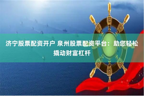 济宁股票配资开户 泉州股票配资平台：助您轻松撬动财富杠杆