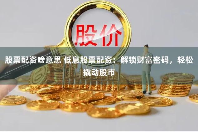 股票配资啥意思 低息股票配资：解锁财富密码，轻松撬动股市