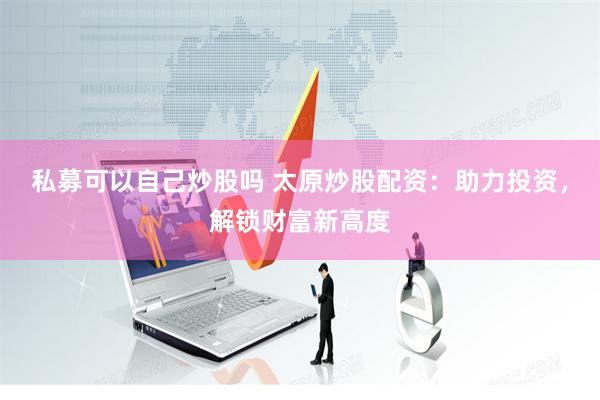 私募可以自己炒股吗 太原炒股配资：助力投资，解锁财富新高度