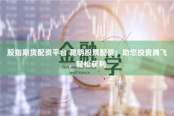 股指期货配资平台 昆明股票配资：助您投资腾飞，轻松获利