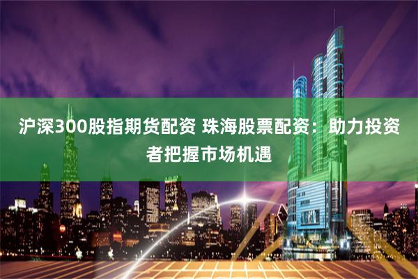 沪深300股指期货配资 珠海股票配资：助力投资者把握市场机遇