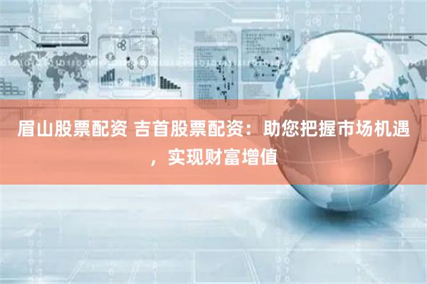 眉山股票配资 吉首股票配资：助您把握市场机遇，实现财富增值