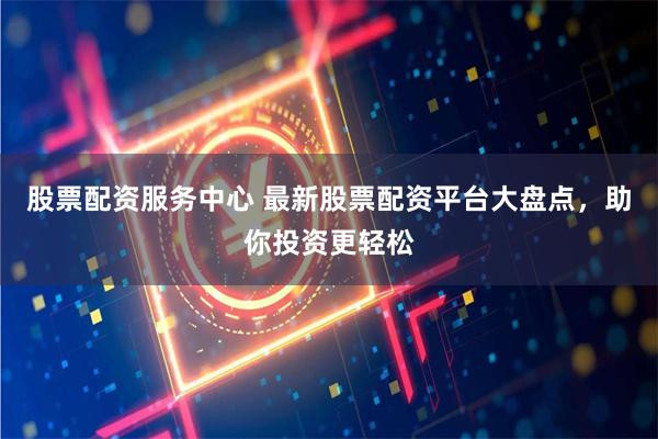 股票配资服务中心 最新股票配资平台大盘点，助你投资更轻松