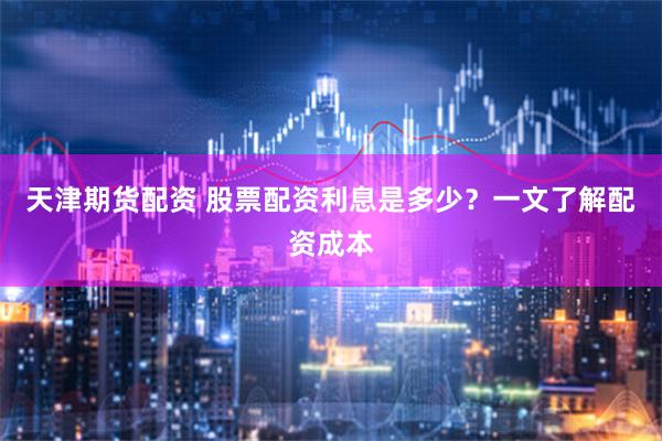 天津期货配资 股票配资利息是多少？一文了解配资成本