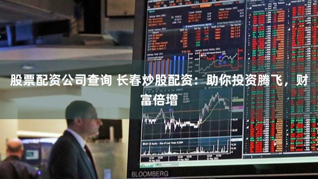 股票配资公司查询 长春炒股配资：助你投资腾飞，财富倍增
