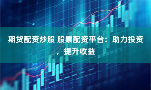 期货配资炒股 股票配资平台：助力投资，提升收益