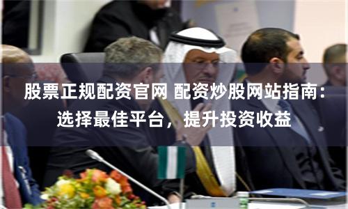 股票正规配资官网 配资炒股网站指南:选择最佳平台,提升投资收益