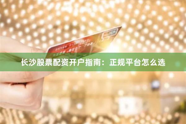 长沙股票配资开户指南：正规平台怎么选