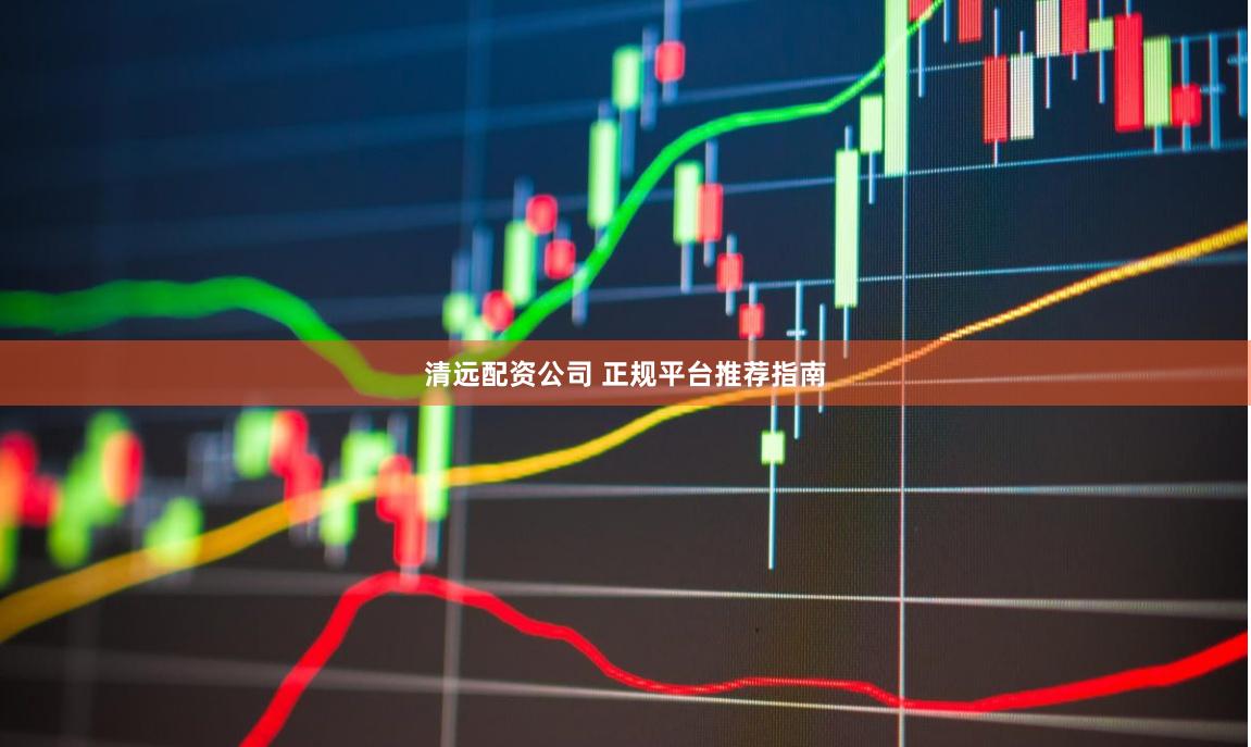清远配资公司 正规平台推荐指南